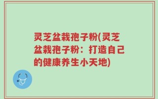灵芝盆栽孢子粉(灵芝盆栽孢子粉：打造自己的健康养生小天地)