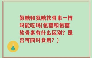 氨糖和氨糖软骨素一样吗能吃吗(氨糖和氨糖软骨素有什么区别？是否可同时食用？)