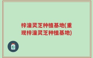 梓潼灵芝种植基地(重现梓潼灵芝种植基地)