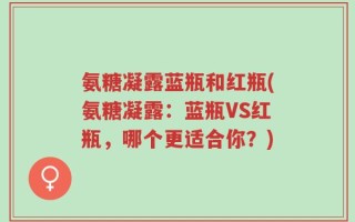 氨糖凝露蓝瓶和红瓶(氨糖凝露：蓝瓶VS红瓶，哪个更适合你？)