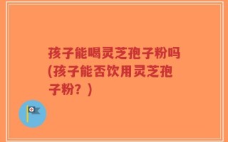 孩子能喝灵芝孢子粉吗(孩子能否饮用灵芝孢子粉？)