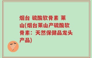 烟台 硫酸软骨素 莱山(烟台莱山产硫酸软骨素：天然保健品龙头产品)
