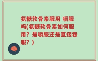 氨糖软骨素服用 嚼服吗(氨糖软骨素如何服用？是嚼服还是直接吞服？)