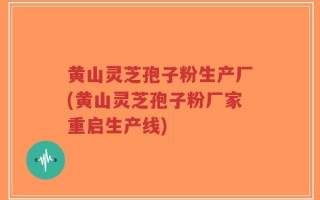 黄山灵芝孢子粉生产厂(黄山灵芝孢子粉厂家重启生产线)