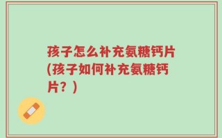 孩子怎么补充氨糖钙片(孩子如何补充氨糖钙片？)