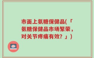 市面上氨糖保健品(「氨糖保健品市场繁荣，对关节疼痛有效？」)