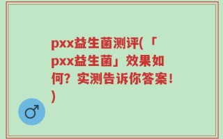 pxx益生菌测评(「pxx益生菌」效果如何？实测告诉你答案！)