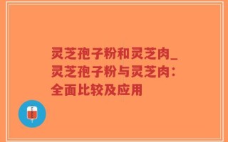 灵芝孢子粉和灵芝肉_灵芝孢子粉与灵芝肉：全面比较及应用