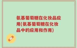 氨基葡萄糖在化妆品应用(氨基葡萄糖在化妆品中的应用和作用)