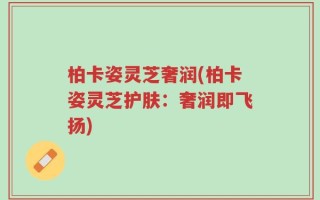 柏卡姿灵芝奢润(柏卡姿灵芝护肤：奢润即飞扬)