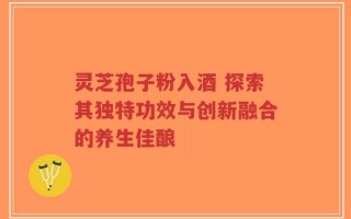 灵芝孢子粉入酒 探索其独特功效与创新融合的养生佳酿