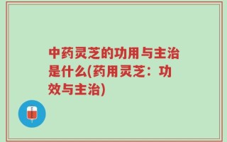 中药灵芝的功用与主治是什么(药用灵芝：功效与主治)