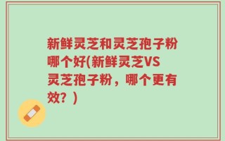 新鲜灵芝和灵芝孢子粉哪个好(新鲜灵芝VS灵芝孢子粉，哪个更有效？)
