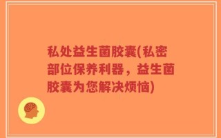 私处益生菌胶囊(私密部位保养利器，益生菌胶囊为您解决烦恼)