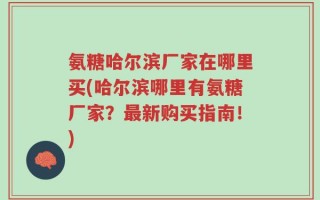氨糖哈尔滨厂家在哪里买(哈尔滨哪里有氨糖厂家？最新购买指南！)