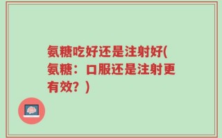 氨糖吃好还是注射好(氨糖：口服还是注射更有效？)