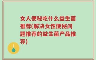 女人便秘吃什么益生菌推荐(解决女性便秘问题推荐的益生菌产品推荐)