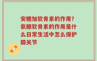 安糖加软骨素的作用？氨糖软骨素的作用是什么日常生活中怎么保护膝关节