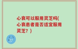心衰可以服用灵芝吗(心衰患者是否适宜服用灵芝？)