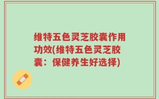 维特五色灵芝胶囊作用功效(维特五色灵芝胶囊：保健养生好选择)