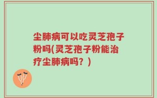 尘肺病可以吃灵芝孢子粉吗(灵芝孢子粉能治疗尘肺病吗？)