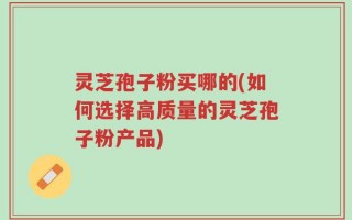 灵芝孢子粉买哪的(如何选择高质量的灵芝孢子粉产品)