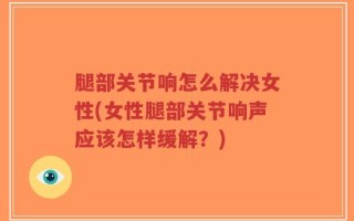 腿部关节响怎么解决女性(女性腿部关节响声应该怎样缓解？)