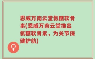 恩威万南云堂氨糖软骨素(恩威万南云堂推出氨糖软骨素，为关节保健护航)