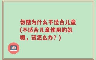 氨糖为什么不适合儿童(不适合儿童使用的氨糖，该怎么办？)