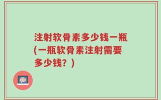 注射软骨素多少钱一瓶(一瓶软骨素注射需要多少钱？)