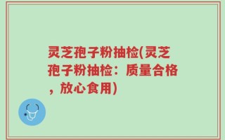 灵芝孢子粉抽检(灵芝孢子粉抽检：质量合格，放心食用)