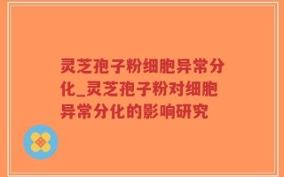 灵芝孢子粉细胞异常分化_灵芝孢子粉对细胞异常分化的影响研究
