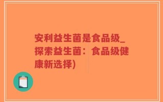 安利益生菌是食品级_探索益生菌：食品级健康新选择)