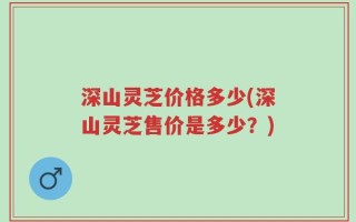 深山灵芝价格多少(深山灵芝售价是多少？)
