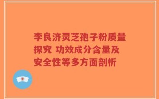 李良济灵芝孢子粉质量探究 功效成分含量及安全性等多方面剖析