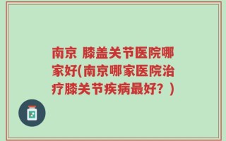 南京 膝盖关节医院哪家好(南京哪家医院治疗膝关节疾病最好？)