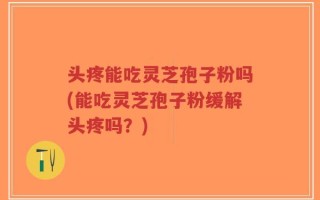 头疼能吃灵芝孢子粉吗(能吃灵芝孢子粉缓解头疼吗？)