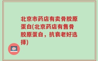北京市药店有卖骨胶原蛋白(北京药店有售骨胶原蛋白，抗衰老好选择)