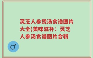 灵芝人参煲汤食谱图片大全(美味滋补：灵芝人参汤食谱图片合辑