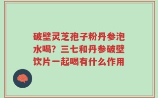破壁灵芝孢子粉丹参泡水喝？三七和丹参破壁饮片一起喝有什么作用