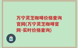 万宁灵芝咖啡价格查询官网(万宁灵芝咖啡官网-实时价格查询)