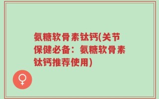 氨糖软骨素钛钙(关节保健必备：氨糖软骨素钛钙推荐使用)