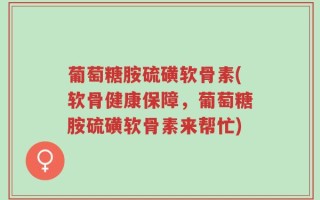 葡萄糖胺硫磺软骨素(软骨健康保障，葡萄糖胺硫磺软骨素来帮忙)