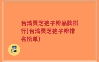 台湾灵芝孢子粉品牌排行(台湾灵芝孢子粉排名榜单)
