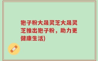 狍子粉大晟灵芝大晟灵芝推出狍子粉，助力更健康生活)