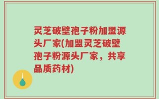 灵芝破壁孢子粉加盟源头厂家(加盟灵芝破壁孢子粉源头厂家，共享品质药材)