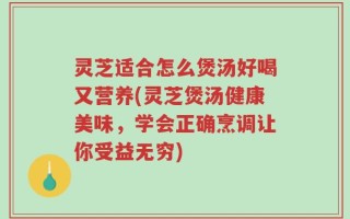 灵芝适合怎么煲汤好喝又营养(灵芝煲汤健康美味，学会正确烹调让你受益无穷)