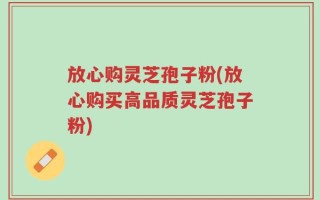 放心购灵芝孢子粉(放心购买高品质灵芝孢子粉)