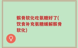 髌骨软化吃氨糖好了(饮食补充氨糖缓解髌骨软化)