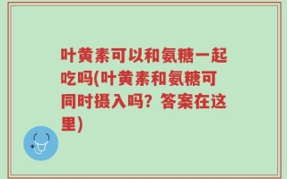 叶黄素可以和氨糖一起吃吗(叶黄素和氨糖可同时摄入吗？答案在这里)